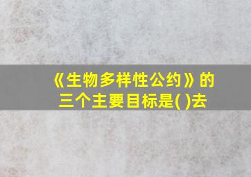 《生物多样性公约》的三个主要目标是( )去